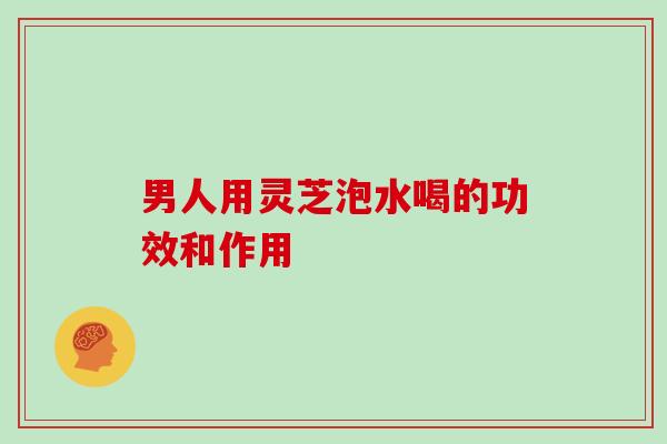 男人用灵芝泡水喝的功效和作用 男人用灵芝泡水喝的功效和作用