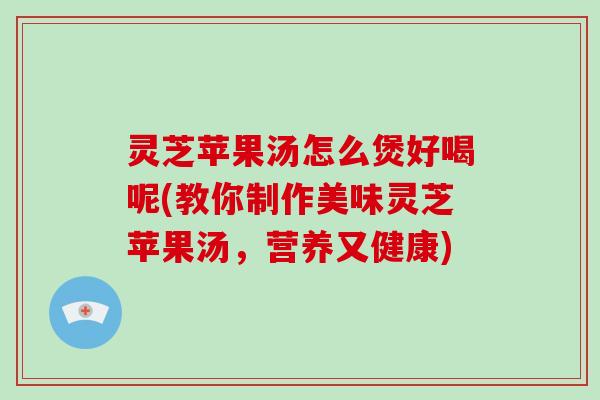 灵芝苹果汤怎么煲好喝呢(教你制作美味灵芝苹果汤，营养又健康)