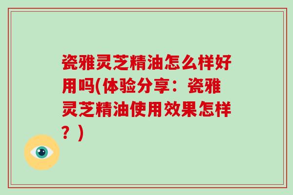 瓷雅灵芝精油怎么样好用吗(体验分享:瓷雅灵芝精油使用效果怎样?) 瓷雅灵芝精油怎么样好用吗(体验分享:瓷雅灵芝精油使用效果怎样?)