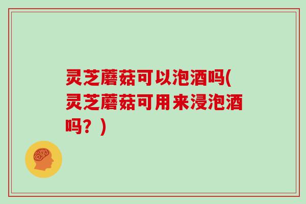 灵芝蘑菇可以泡酒吗(灵芝蘑菇可用来浸泡酒吗?) 灵芝蘑菇可以泡酒吗(灵芝蘑菇可用来浸泡酒吗?)