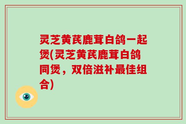 灵芝黄芪鹿茸白鸽一起煲(灵芝黄芪鹿茸白鸽同煲,双倍滋补佳组合) 灵芝黄芪鹿茸白鸽一起煲(灵芝黄芪鹿茸白鸽同煲,双倍滋补佳组合)