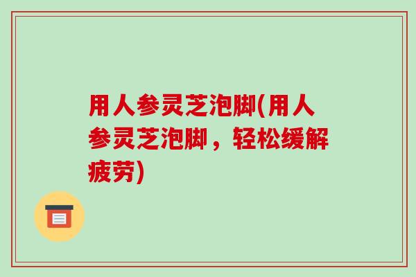 用人参灵芝泡脚(用人参灵芝泡脚，轻松缓解疲劳)