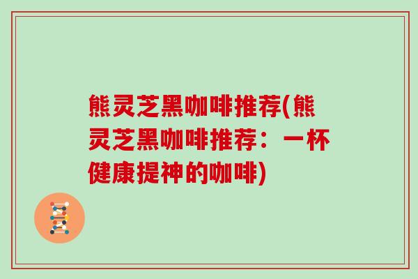 熊灵芝黑咖啡推荐(熊灵芝黑咖啡推荐:一杯健康提神的咖啡) 熊灵芝黑咖啡推荐(熊灵芝黑咖啡推荐:一杯健康提神的咖啡)