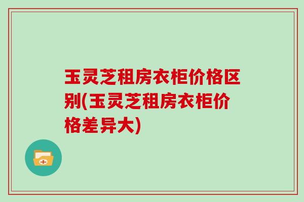 玉灵芝租房衣柜价格区别(玉灵芝租房衣柜价格差异大) 玉灵芝租房衣柜价格区别(玉灵芝租房衣柜价格差异大)