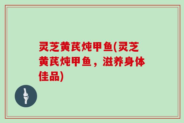 灵芝黄芪炖甲鱼(灵芝黄芪炖甲鱼,滋养身体佳品) 灵芝黄芪炖甲鱼(灵芝黄芪炖甲鱼,滋养身体佳品)