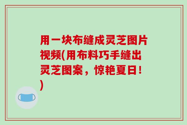 用一块布缝成灵芝图片视频(用布料巧手缝出灵芝图案,惊艳夏日!) 用一块布缝成灵芝图片视频(用布料巧手缝出灵芝图案,惊艳夏日!)