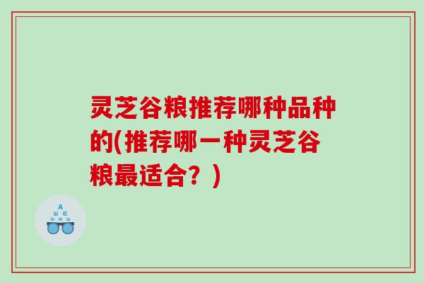 灵芝谷粮推荐哪种品种的(推荐哪一种灵芝谷粮适合?) 灵芝谷粮推荐哪种品种的(推荐哪一种灵芝谷粮适合?)
