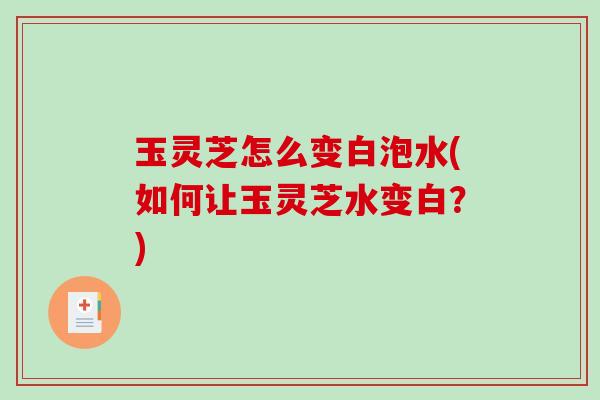玉灵芝怎么变白泡水(如何让玉灵芝水变白？)