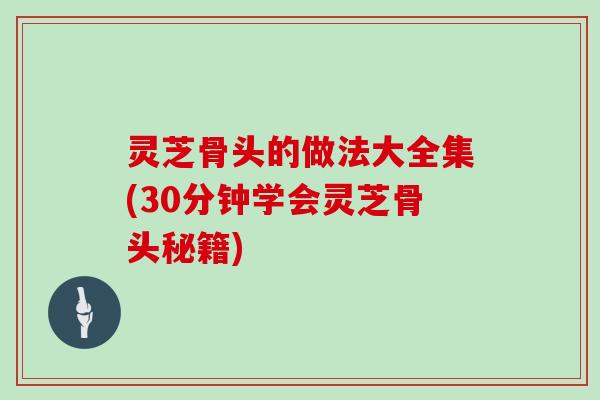 灵芝骨头的做法大全集(30分钟学会灵芝骨头秘籍) 灵芝骨头的做法大全集(30分钟学会灵芝骨头秘籍)