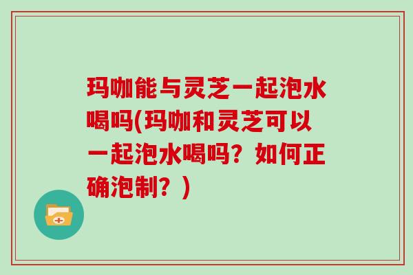 玛咖能与灵芝一起泡水喝吗(玛咖和灵芝可以一起泡水喝吗?如何正确泡制?) 玛咖能与灵芝一起泡水喝吗(玛咖和灵芝可以一起泡水喝吗?如何正确泡制?)