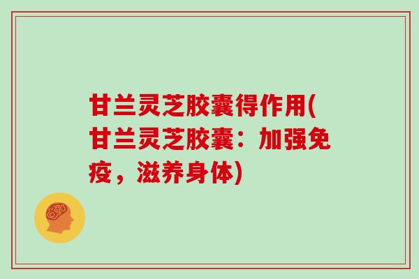 甘兰灵芝胶囊得作用(甘兰灵芝胶囊：加强免疫，滋养身体)