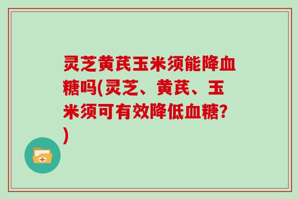 灵芝黄芪玉米须能降吗(灵芝、黄芪、玉米须可有效降低?) 灵芝黄芪玉米须能降吗(灵芝、黄芪、玉米须可有效降低?)