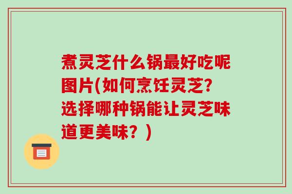 煮灵芝什么锅好吃呢图片(如何烹饪灵芝?选择哪种锅能让灵芝味道更美味?) 煮灵芝什么锅好吃呢图片(如何烹饪灵芝?选择哪种锅能让灵芝味道更美味?)