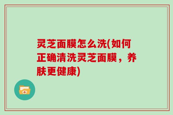 灵芝面膜怎么洗(如何正确清洗灵芝面膜，养肤更健康)