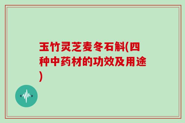 玉竹灵芝麦冬石斛(四种材的功效及用途) 玉竹灵芝麦冬石斛(四种材的功效及用途)