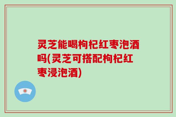 灵芝能喝枸杞红枣泡酒吗(灵芝可搭配枸杞红枣浸泡酒) 灵芝能喝枸杞红枣泡酒吗(灵芝可搭配枸杞红枣浸泡酒)