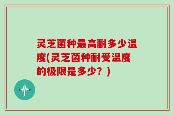 灵芝菌种高耐多少温度(灵芝菌种耐受温度的极限是多少?) 灵芝菌种高耐多少温度(灵芝菌种耐受温度的极限是多少?)
