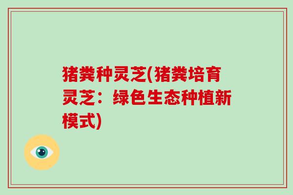 猪粪种灵芝(猪粪培育灵芝:绿色生态种植新模式) 猪粪种灵芝(猪粪培育灵芝:绿色生态种植新模式)