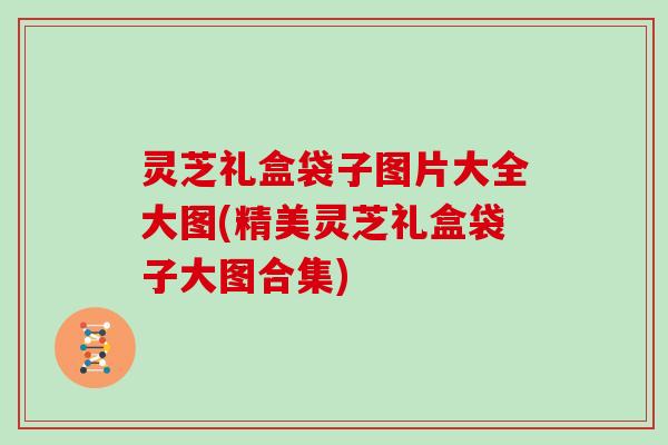 灵芝礼盒袋子图片大全大图(精美灵芝礼盒袋子大图合集) 灵芝礼盒袋子图片大全大图(精美灵芝礼盒袋子大图合集)