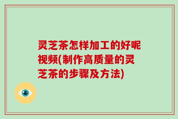 灵芝茶怎样加工的好呢视频(制作高质量的灵芝茶的步骤及方法)