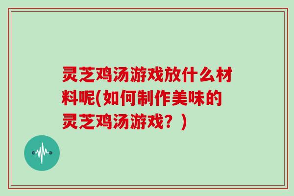 灵芝鸡汤游戏放什么材料呢(如何制作美味的灵芝鸡汤游戏?) 灵芝鸡汤游戏放什么材料呢(如何制作美味的灵芝鸡汤游戏?)