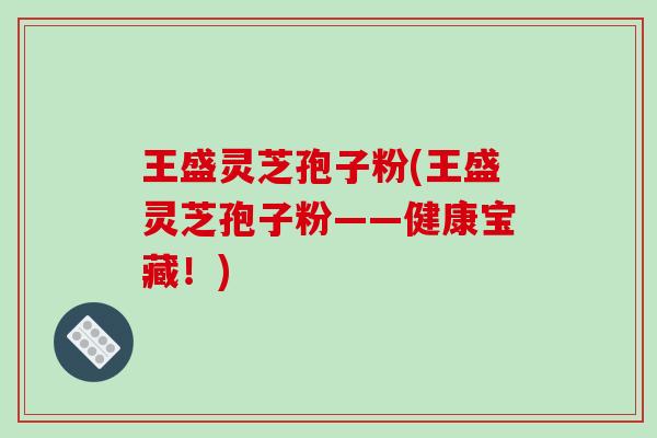 王盛灵芝孢子粉(王盛灵芝孢子粉——健康宝藏!) 王盛灵芝孢子粉(王盛灵芝孢子粉——健康宝藏!)