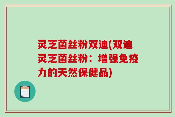 灵芝菌丝粉双迪(双迪灵芝菌丝粉：增强免疫力的天然保健品)