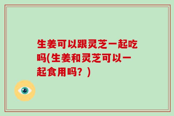 生姜可以跟灵芝一起吃吗(生姜和灵芝可以一起食用吗？)