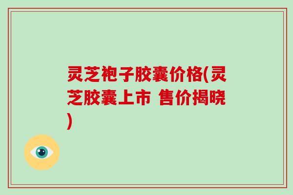 灵芝袍子胶囊价格(灵芝胶囊上市 售价揭晓) 灵芝袍子胶囊价格(灵芝胶囊上市 售价揭晓)