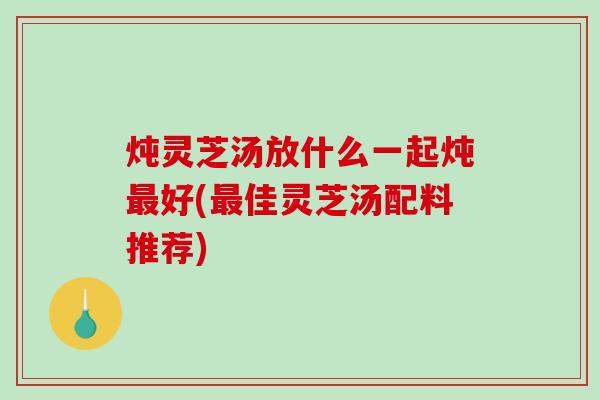 炖灵芝汤放什么一起炖好(佳灵芝汤配料推荐) 炖灵芝汤放什么一起炖好(佳灵芝汤配料推荐)