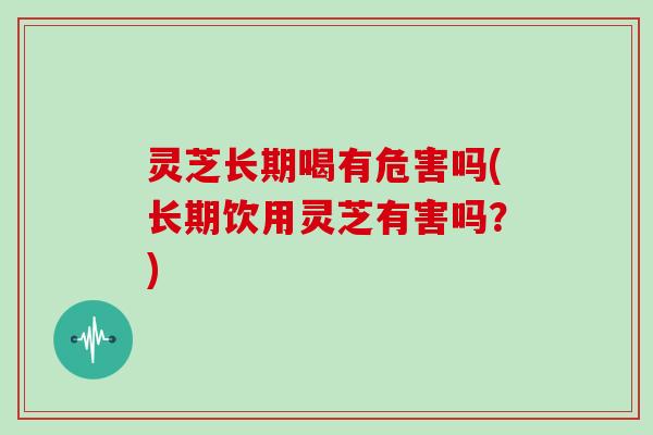 灵芝长期喝有危害吗(长期饮用灵芝有害吗？)