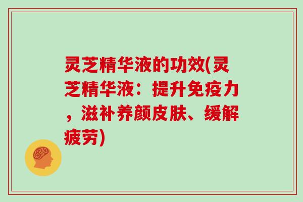 灵芝精华液的功效(灵芝精华液：提升免疫力，滋补养颜、缓解疲劳)