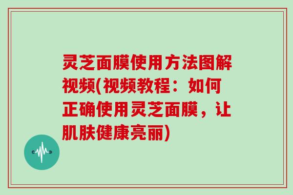 灵芝面膜使用方法图解视频(视频教程：如何正确使用灵芝面膜，让健康亮丽)
