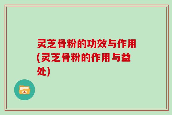 灵芝骨粉的功效与作用(灵芝骨粉的作用与益处) 灵芝骨粉的功效与作用(灵芝骨粉的作用与益处)