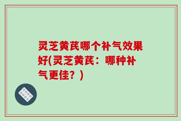 灵芝黄芪哪个效果好(灵芝黄芪:哪种更佳?) 灵芝黄芪哪个效果好(灵芝黄芪:哪种更佳?)
