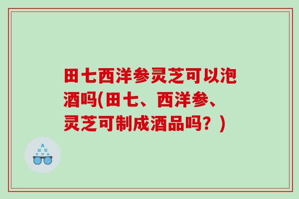 田七西洋参灵芝可以泡酒吗(田七、西洋参、灵芝可制成酒品吗?) 田七西洋参灵芝可以泡酒吗(田七、西洋参、灵芝可制成酒品吗?)