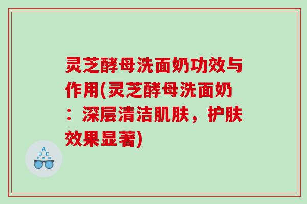 灵芝酵母洗面奶功效与作用(灵芝酵母洗面奶：深层清洁，护肤效果显著)