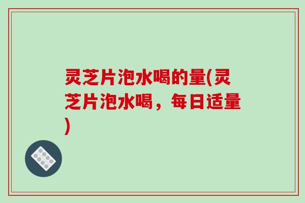 灵芝片泡水喝的量(灵芝片泡水喝,每日适量) 灵芝片泡水喝的量(灵芝片泡水喝,每日适量)