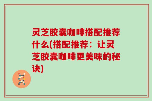 灵芝胶囊咖啡搭配推荐什么(搭配推荐:让灵芝胶囊咖啡更美味的秘诀) 灵芝胶囊咖啡搭配推荐什么(搭配推荐:让灵芝胶囊咖啡更美味的秘诀)