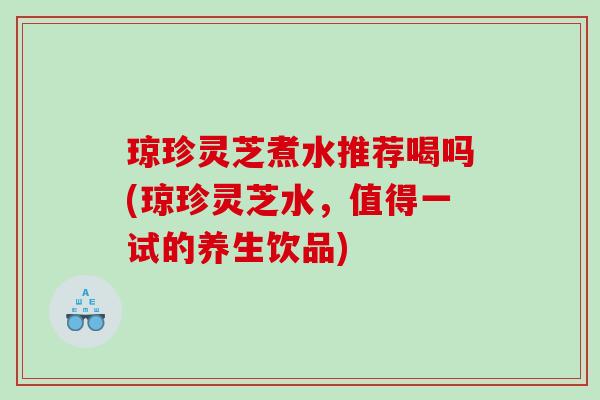 琼珍灵芝煮水推荐喝吗(琼珍灵芝水,值得一试的养生饮品) 琼珍灵芝煮水推荐喝吗(琼珍灵芝水,值得一试的养生饮品)