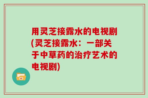 用灵芝接露水的电视剧(灵芝接露水:一部关于中草药的艺术的电视剧) 用灵芝接露水的电视剧(灵芝接露水:一部关于中草药的艺术的电视剧)