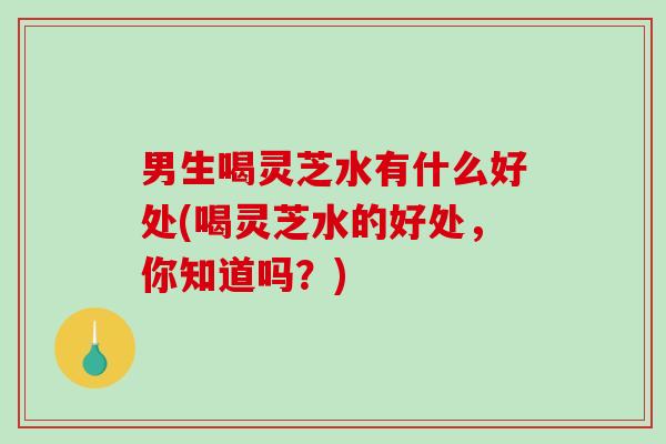 男生喝灵芝水有什么好处(喝灵芝水的好处,你知道吗?) 男生喝灵芝水有什么好处(喝灵芝水的好处,你知道吗?)
