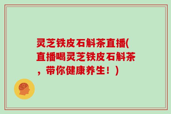 灵芝铁皮石斛茶直播(直播喝灵芝铁皮石斛茶，带你健康养生！)