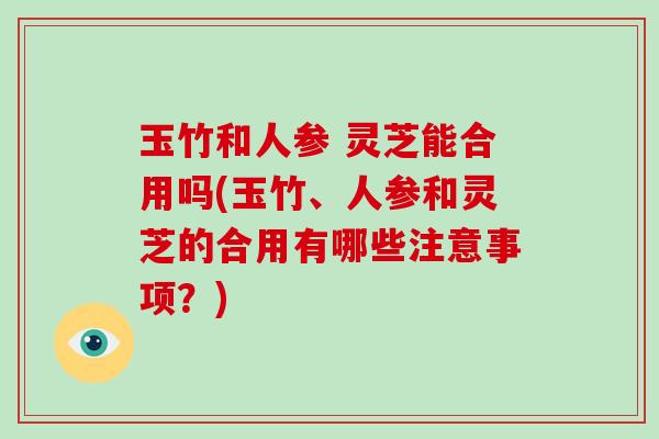 玉竹和人参 灵芝能合用吗(玉竹、人参和灵芝的合用有哪些注意事项?) 玉竹和人参 灵芝能合用吗(玉竹、人参和灵芝的合用有哪些注意事项?)