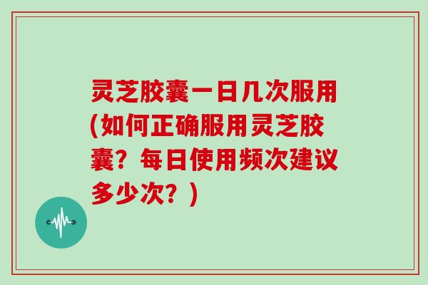 灵芝胶囊一日几次服用(如何正确服用灵芝胶囊？每日使用频次建议多少次？)