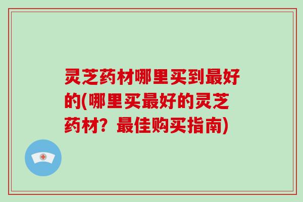 灵芝药材哪里买到好的(哪里买好的灵芝药材?佳购买指南) 灵芝药材哪里买到好的(哪里买好的灵芝药材?佳购买指南)