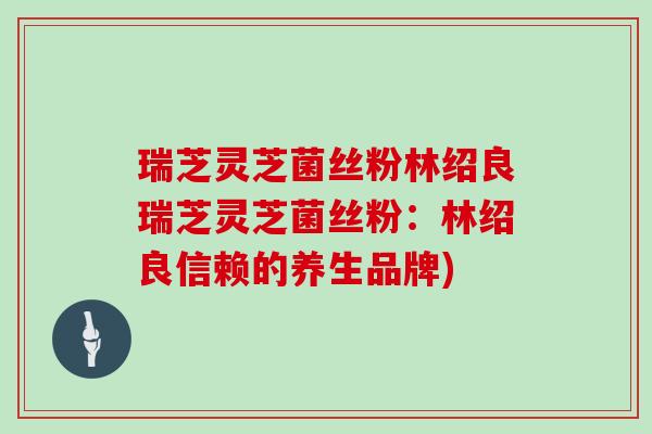瑞芝灵芝菌丝粉林绍良瑞芝灵芝菌丝粉:林绍良信赖的养生品牌) 瑞芝灵芝菌丝粉林绍良瑞芝灵芝菌丝粉:林绍良信赖的养生品牌)