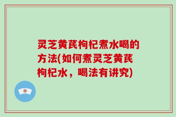 灵芝黄芪枸杞煮水喝的方法(如何煮灵芝黄芪枸杞水，喝法有讲究)