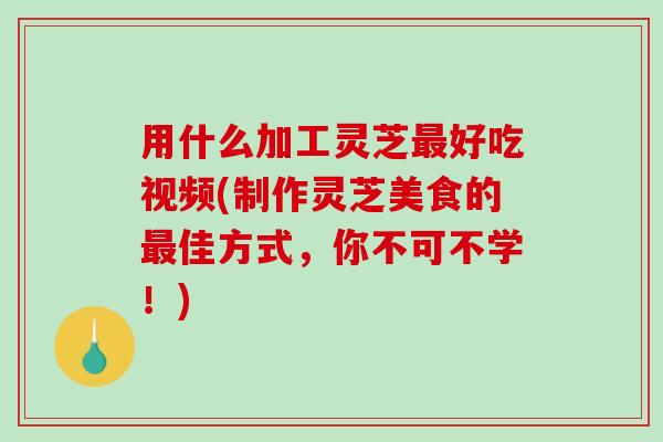 用什么加工灵芝好吃视频(制作灵芝美食的佳方式,你不可不学!) 用什么加工灵芝好吃视频(制作灵芝美食的佳方式,你不可不学!)