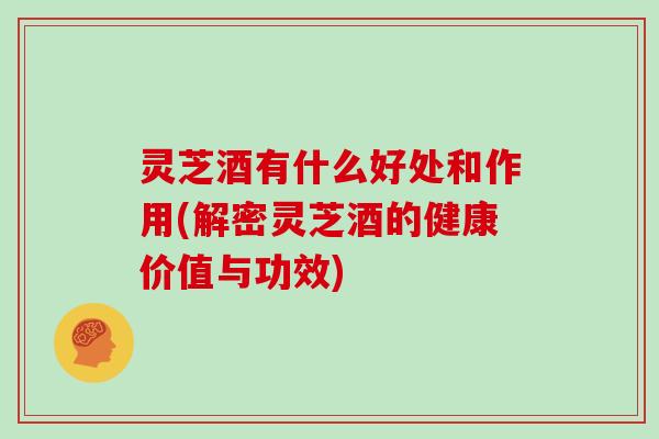 灵芝酒有什么好处和作用(解密灵芝酒的健康价值与功效) 灵芝酒有什么好处和作用(解密灵芝酒的健康价值与功效)